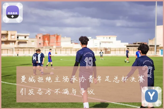 曼城拒绝主场承办青年足总杯决赛引发各方不满与争议