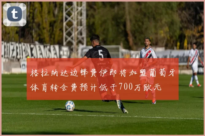 格拉纳达边锋费伊即将加盟葡萄牙体育转会费预计低于700万欧元