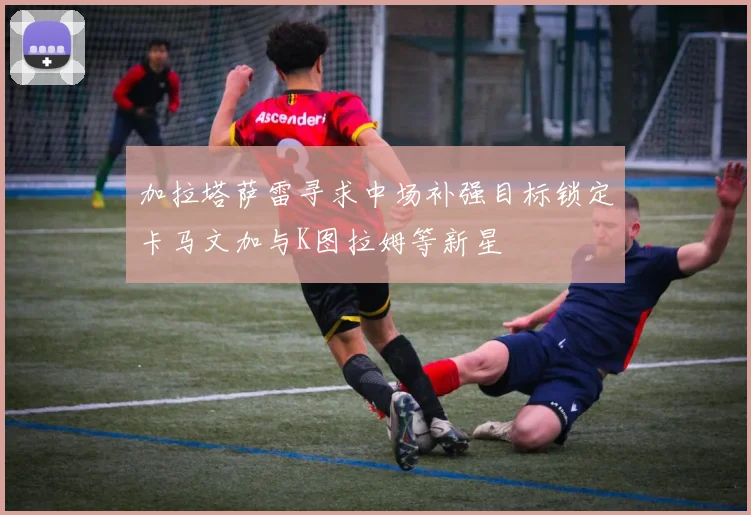 加拉塔萨雷寻求中场补强目标锁定卡马文加与K图拉姆等新星