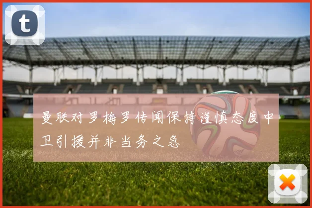 曼联对罗梅罗传闻保持谨慎态度中卫引援并非当务之急