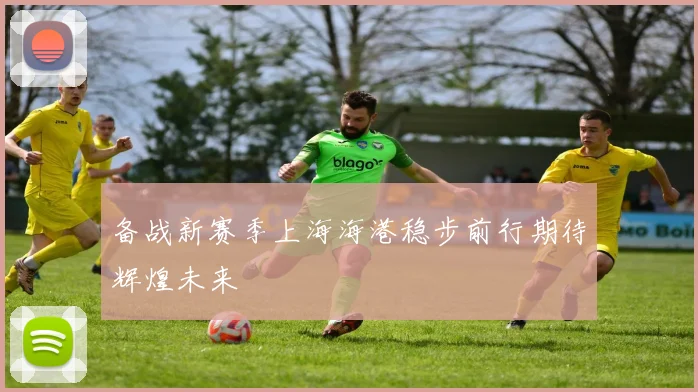 备战新赛季上海海港稳步前行期待辉煌未来