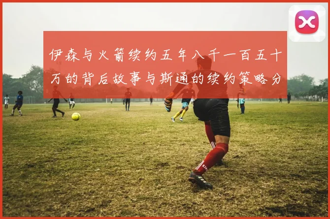 伊森与火箭续约五年八千一百五十万的背后故事与斯通的续约策略分析