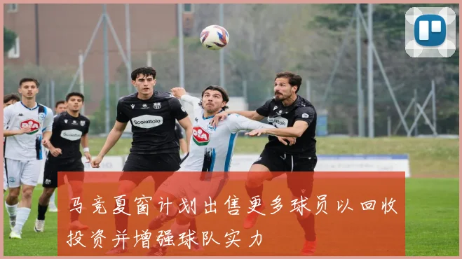 马竞夏窗计划出售更多球员以回收投资并增强球队实力