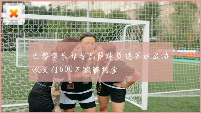 巴黎俱乐部与巴萨球员德罗达成协议支付600万欧解约金