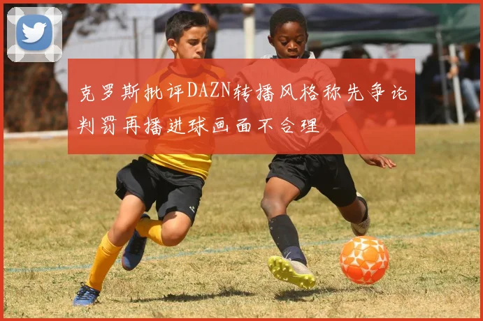 克罗斯批评DAZN转播风格称先争论判罚再播进球画面不合理