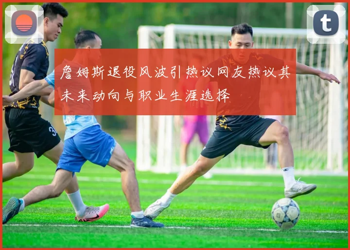 詹姆斯退役风波引热议网友热议其未来动向与职业生涯选择