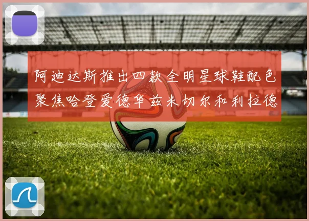 阿迪达斯推出四款全明星球鞋配色聚焦哈登爱德华兹米切尔和利拉德