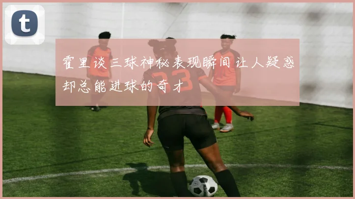 霍里谈三球神秘表现瞬间让人疑惑却总能进球的奇才
