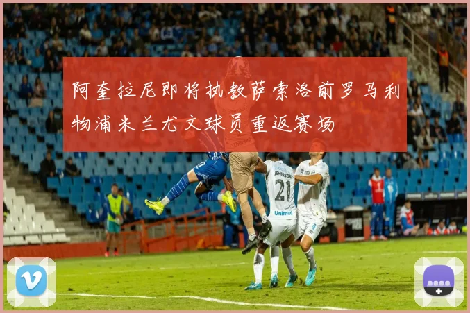 阿奎拉尼即将执教萨索洛前罗马利物浦米兰尤文球员重返赛场