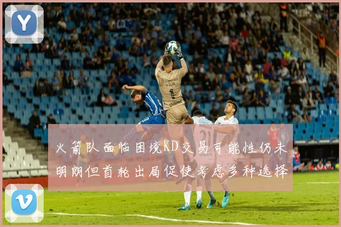 火箭队面临困境KD交易可能性仍未明朗但首轮出局促使考虑多种选择