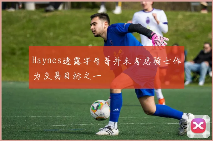 Haynes透露字母哥并未考虑骑士作为交易目标之一
