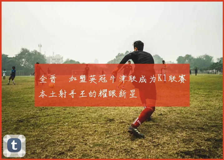 全晋旴加盟英冠牛津联成为K1联赛本土射手王的耀眼新星