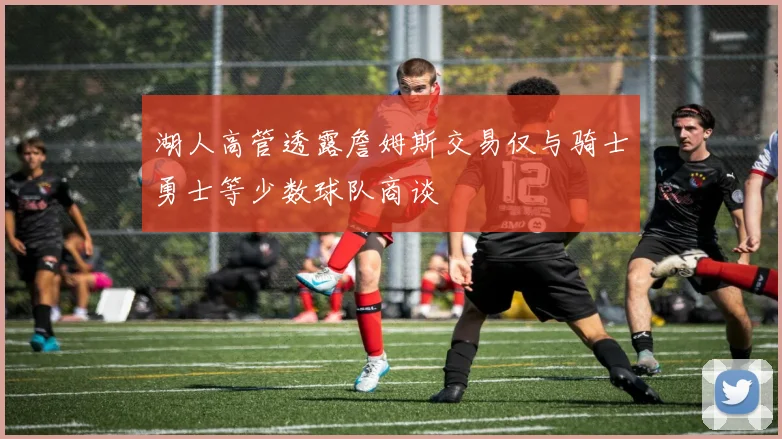 湖人高管透露詹姆斯交易仅与骑士勇士等少数球队商谈