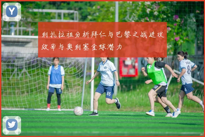 利扎拉祖分析拜仁与巴黎之战进攻效率与奥利塞金球潜力