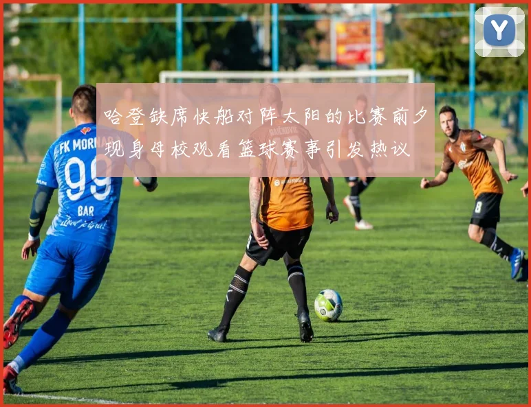 哈登缺席快船对阵太阳的比赛前夕现身母校观看篮球赛事引发热议