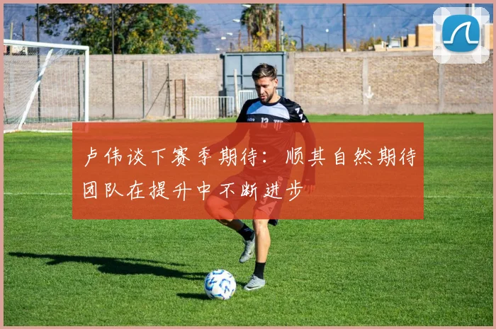 卢伟谈下赛季期待：顺其自然期待团队在提升中不断进步