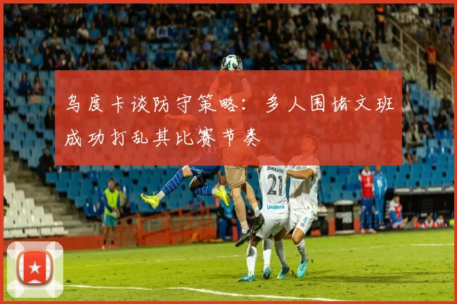 乌度卡谈防守策略：多人围堵文班成功打乱其比赛节奏