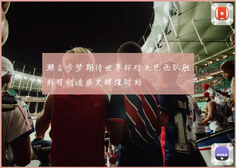 濑古步梦期待世界杯对决巴西队胜利将创造历史辉煌时刻