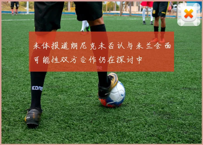 米体报道朗尼克未否认与米兰会面可能性双方合作仍在探讨中