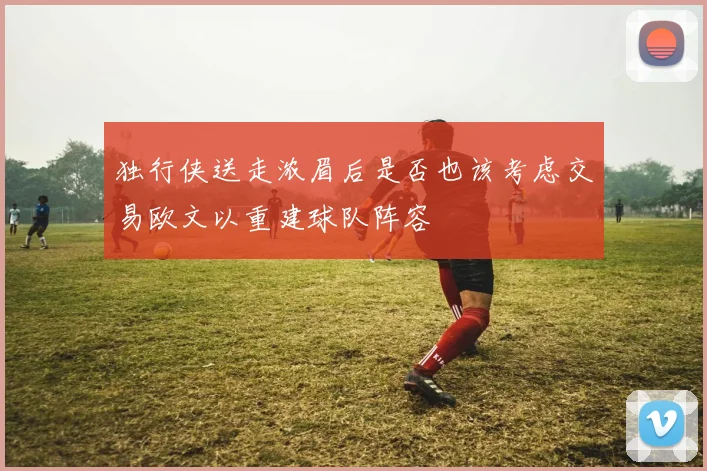 独行侠送走浓眉后是否也该考虑交易欧文以重建球队阵容