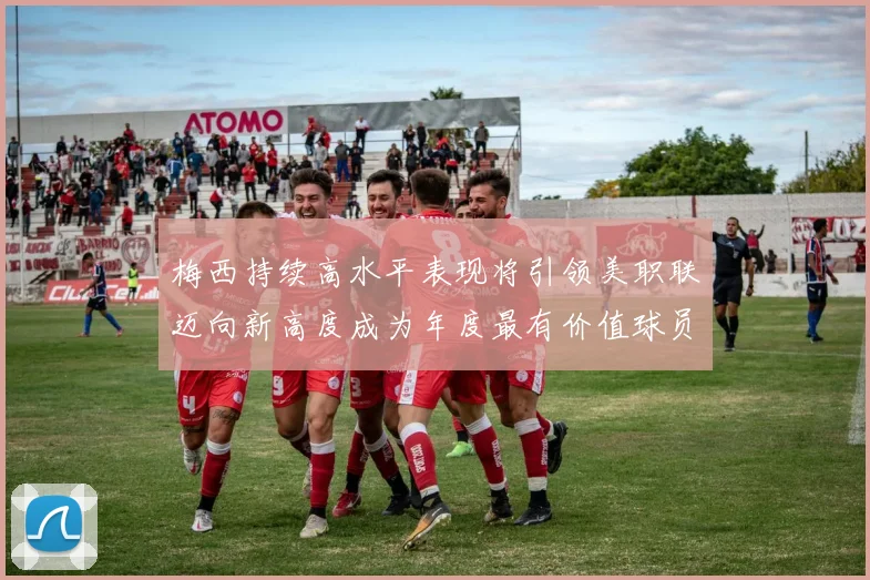 梅西持续高水平表现将引领美职联迈向新高度成为年度最有价值球员