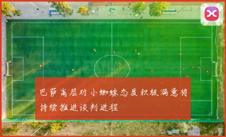 巴萨高层对小蜘蛛态度积极满意将持续推进谈判进程