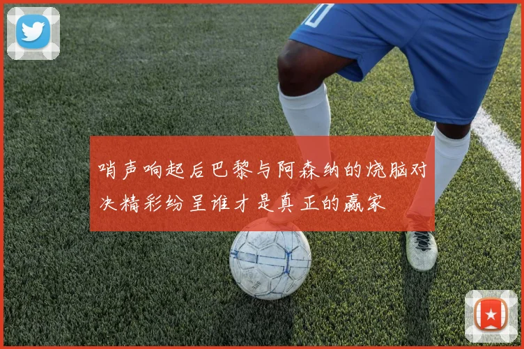 哨声响起后巴黎与阿森纳的烧脑对决精彩纷呈谁才是真正的赢家