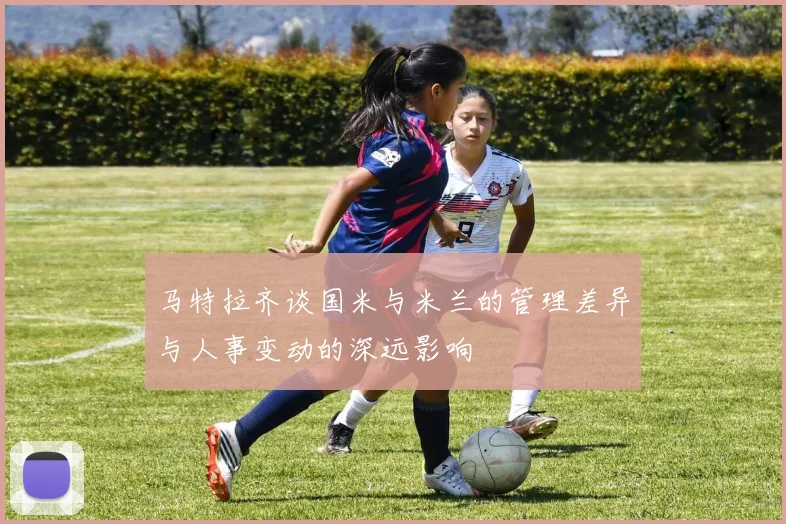 马特拉齐谈国米与米兰的管理差异与人事变动的深远影响