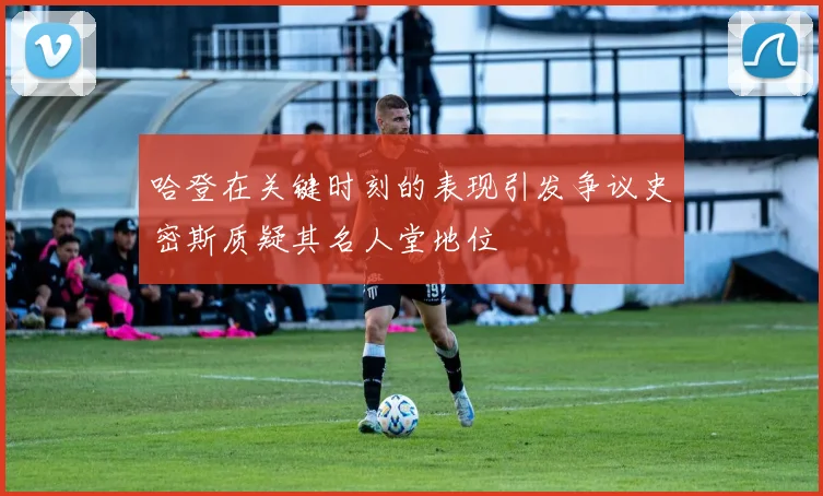 哈登在关键时刻的表现引发争议史密斯质疑其名人堂地位