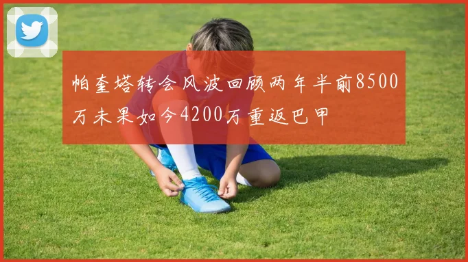 帕奎塔转会风波回顾两年半前8500万未果如今4200万重返巴甲