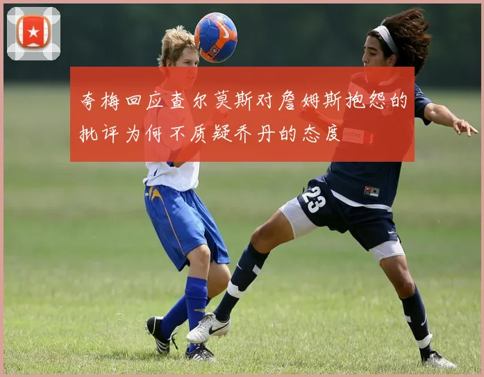夸梅回应查尔莫斯对詹姆斯抱怨的批评为何不质疑乔丹的态度