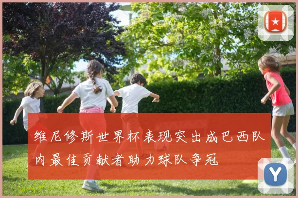 维尼修斯世界杯表现突出成巴西队内最佳贡献者助力球队争冠